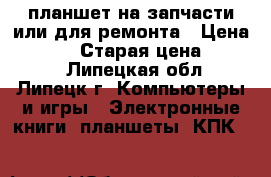 планшет на запчасти или для ремонта › Цена ­ 1 800 › Старая цена ­ 4 000 - Липецкая обл., Липецк г. Компьютеры и игры » Электронные книги, планшеты, КПК   